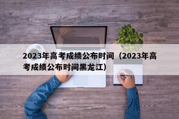 2023年高考成绩公布时间（2023年高考成绩公布时间黑龙江）