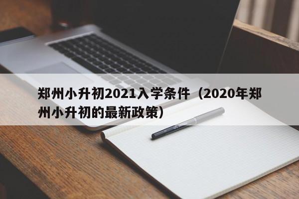 郑州小升初2021入学条件（2020年郑州小升初的最新政策）