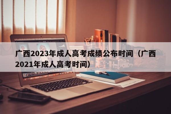 广西2023年成人高考成绩公布时间（广西2021年成人高考时间）